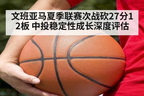 文班亚马夏季联赛次战砍27分12板 中投稳定性成长深度评估